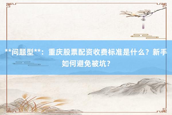 **问题型**：重庆股票配资收费标准是什么？新手如何避免被坑？