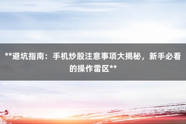 **避坑指南：手机炒股注意事项大揭秘，新手必看的操作雷区**