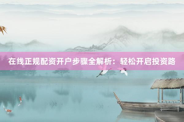 在线正规配资开户步骤全解析：轻松开启投资路