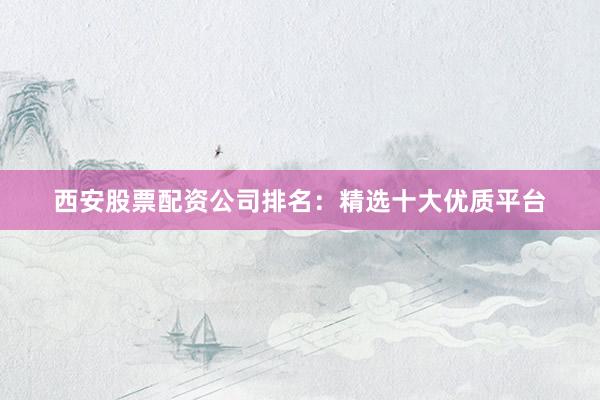西安股票配资公司排名：精选十大优质平台