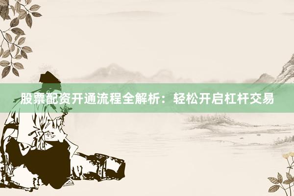 股票配资开通流程全解析：轻松开启杠杆交易