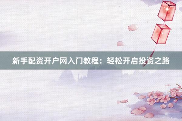 新手配资开户网入门教程：轻松开启投资之路