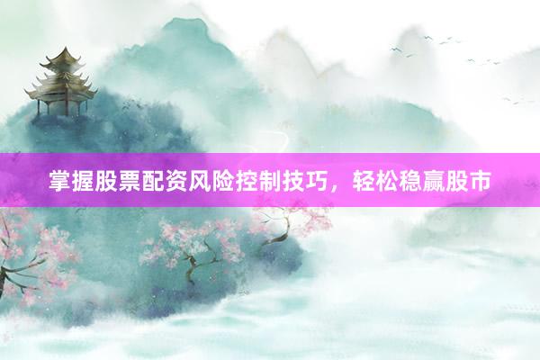 掌握股票配资风险控制技巧，轻松稳赢股市