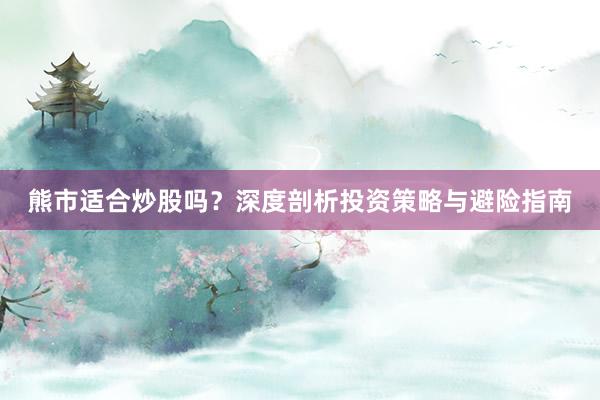 熊市适合炒股吗？深度剖析投资策略与避险指南