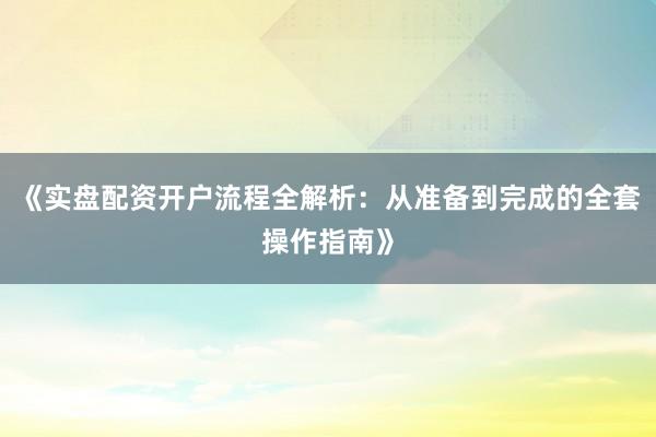 《实盘配资开户流程全解析：从准备到完成的全套操作指南》