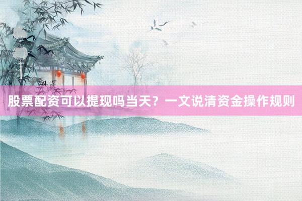 股票配资可以提现吗当天？一文说清资金操作规则