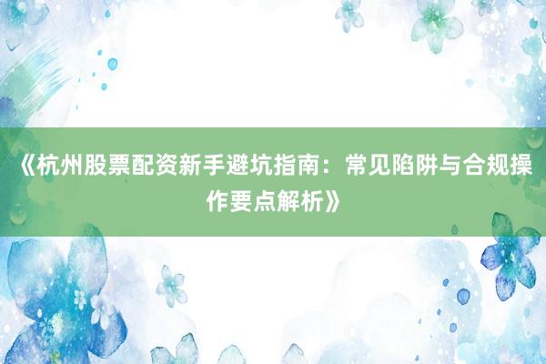 《杭州股票配资新手避坑指南：常见陷阱与合规操作要点解析》