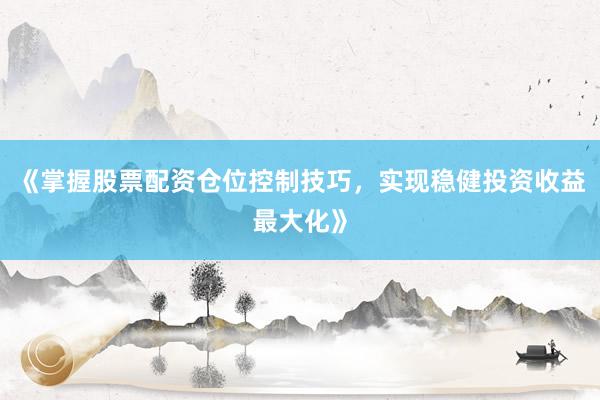 《掌握股票配资仓位控制技巧，实现稳健投资收益最大化》