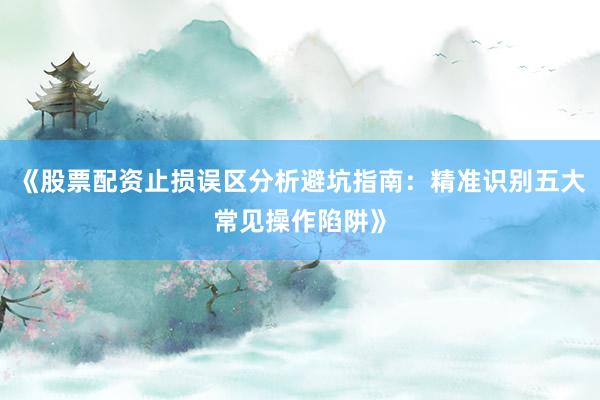《股票配资止损误区分析避坑指南：精准识别五大常见操作陷阱》
