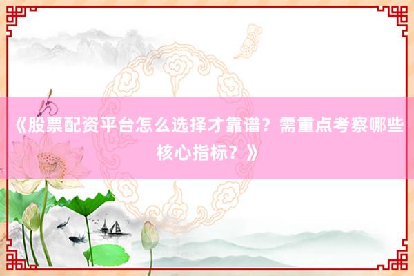 《股票配资平台怎么选择才靠谱？需重点考察哪些核心指标？》
