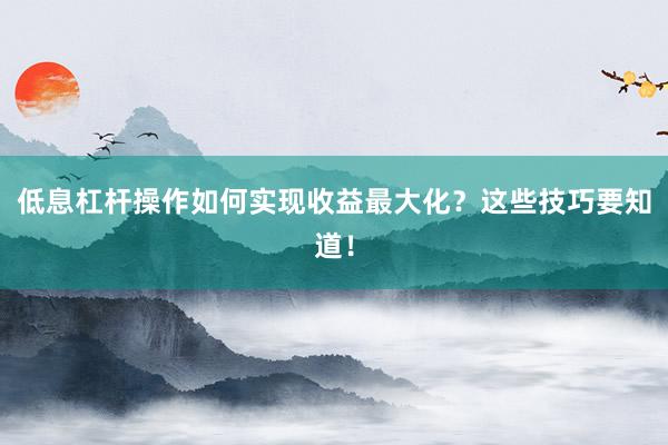 低息杠杆操作如何实现收益最大化？这些技巧要知道！